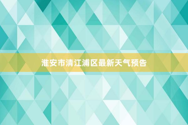 淮安市清江浦区最新天气预告